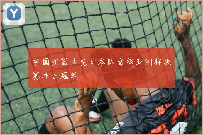 中国女篮力克日本队晋级亚洲杯决赛冲击冠军