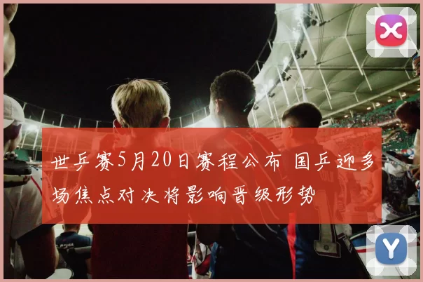 世乒赛5月20日赛程公布 国乒迎多场焦点对决将影响晋级形势