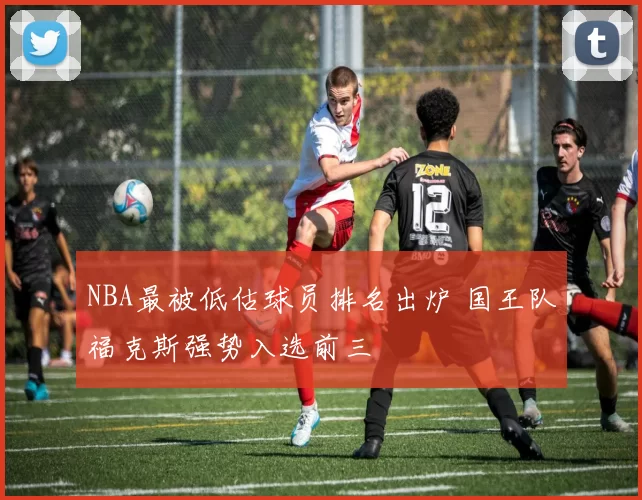 NBA最被低估球员排名出炉 国王队福克斯强势入选前三