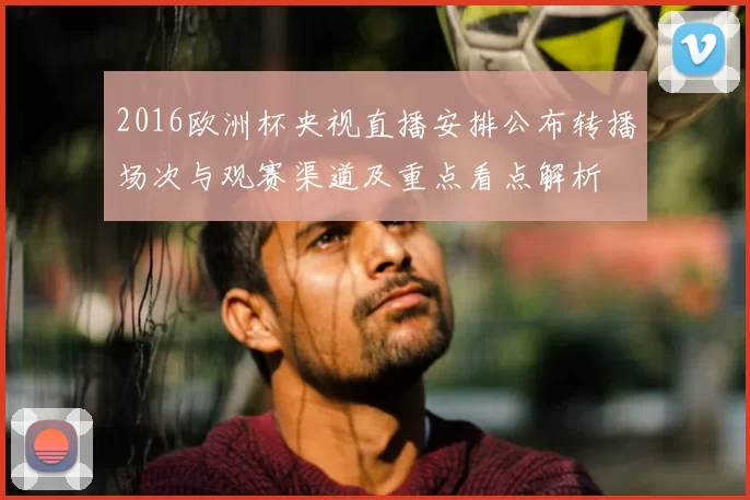 2016欧洲杯央视直播安排公布转播场次与观赛渠道及重点看点解析