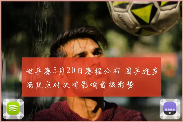世乒赛5月20日赛程公布 国乒迎多场焦点对决将影响晋级形势