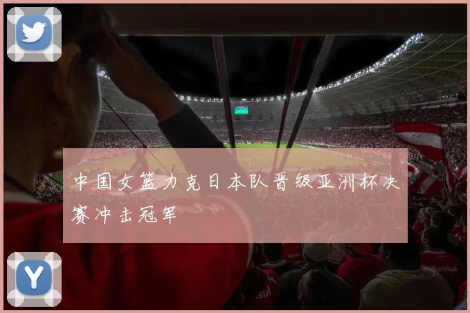 中国女篮力克日本队晋级亚洲杯决赛冲击冠军