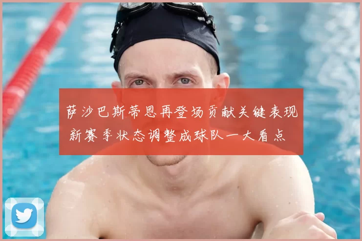 萨沙巴斯蒂恩再登场贡献关键表现 新赛季状态调整成球队一大看点