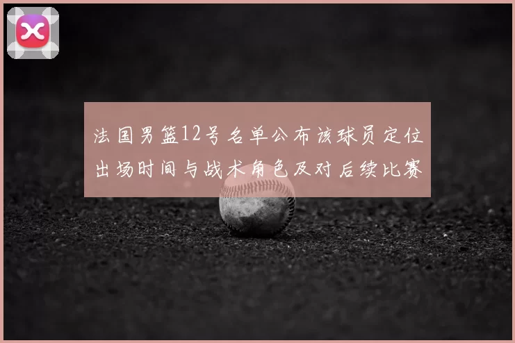 法国男篮12号名单公布该球员定位出场时间与战术角色及对后续比赛影响