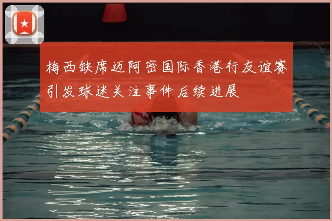 梅西缺席迈阿密国际香港行友谊赛引发球迷关注事件后续进展