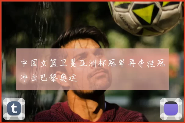 中国女篮卫冕亚洲杯冠军再夺桂冠冲击巴黎奥运
