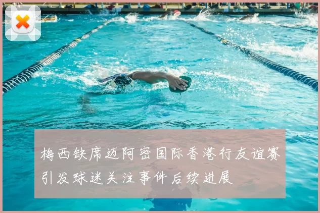 梅西缺席迈阿密国际香港行友谊赛引发球迷关注事件后续进展