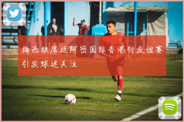 梅西缺席迈阿密国际香港行友谊赛引发球迷关注