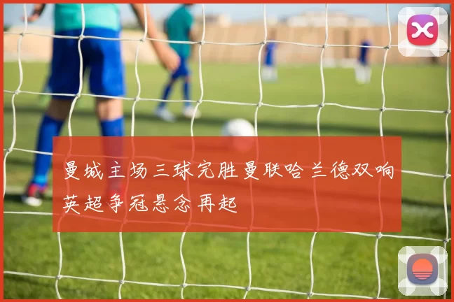 曼城主场三球完胜曼联哈兰德双响英超争冠悬念再起