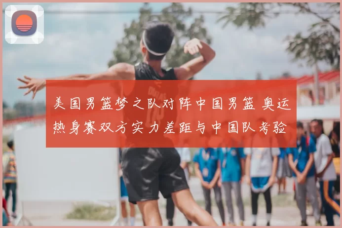 美国男篮梦之队对阵中国男篮 奥运热身赛双方实力差距与中国队考验凸显