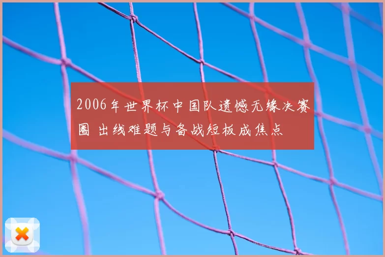 2006年世界杯中国队遗憾无缘决赛圈 出线难题与备战短板成焦点