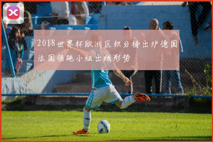2018世界杯欧洲区积分榜出炉德国法国领跑小组出线形势