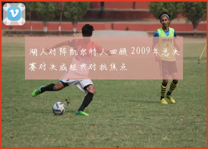 湖人对阵凯尔特人回顾 2009年总决赛对决成经典对抗焦点