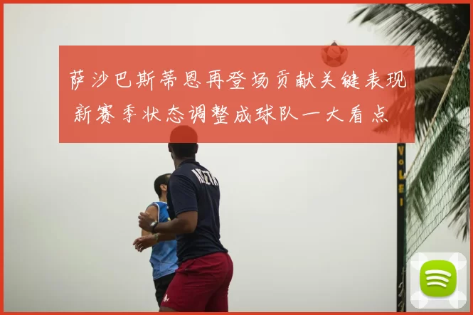萨沙巴斯蒂恩再登场贡献关键表现 新赛季状态调整成球队一大看点