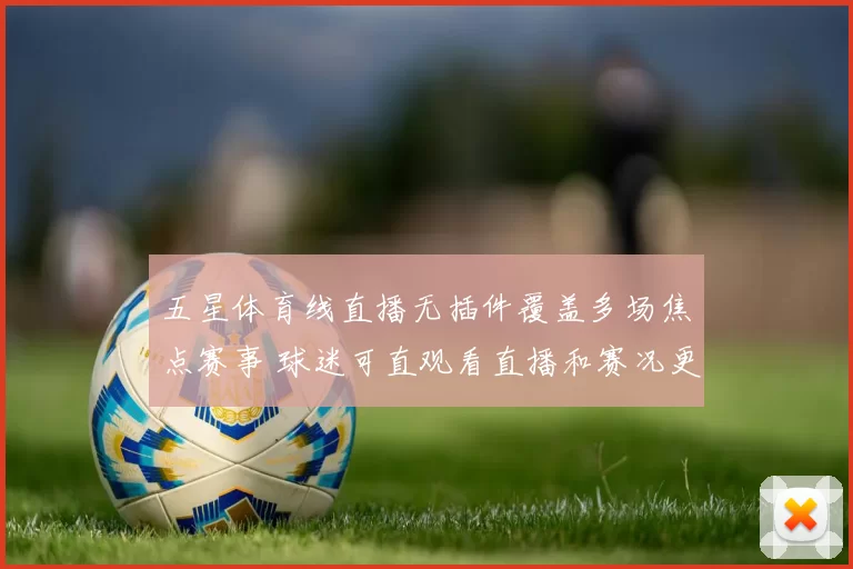 五星体育线直播无插件覆盖多场焦点赛事 球迷可直观看直播和赛况更新
