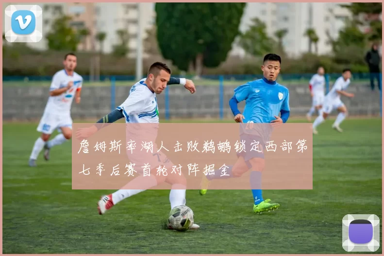 詹姆斯率湖人击败鹈鹕锁定西部第七季后赛首轮对阵掘金