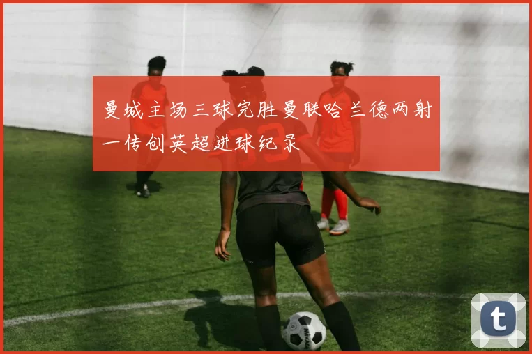 曼城主场三球完胜曼联哈兰德两射一传创英超进球纪录