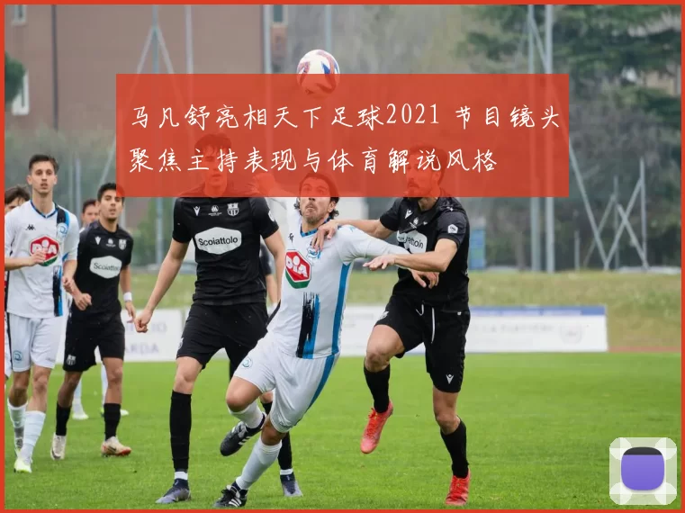 马凡舒亮相天下足球2021 节目镜头聚焦主持表现与体育解说风格