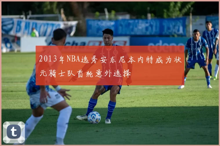 2013年NBA选秀安东尼本内特成为状元骑士队首轮意外选择
