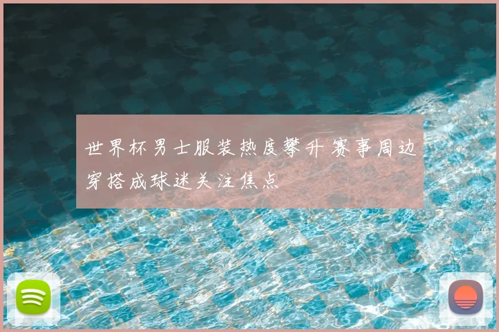 世界杯男士服装热度攀升 赛事周边穿搭成球迷关注焦点