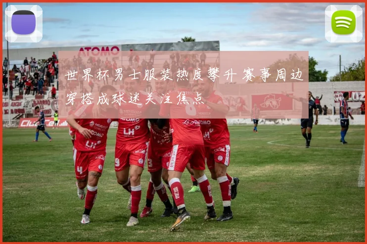 世界杯男士服装热度攀升 赛事周边穿搭成球迷关注焦点