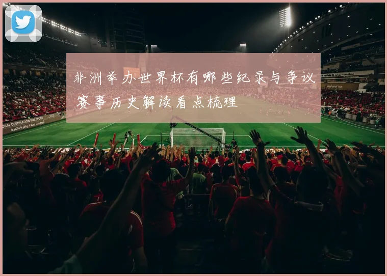 非洲举办世界杯有哪些纪录与争议 赛事历史解读看点梳理