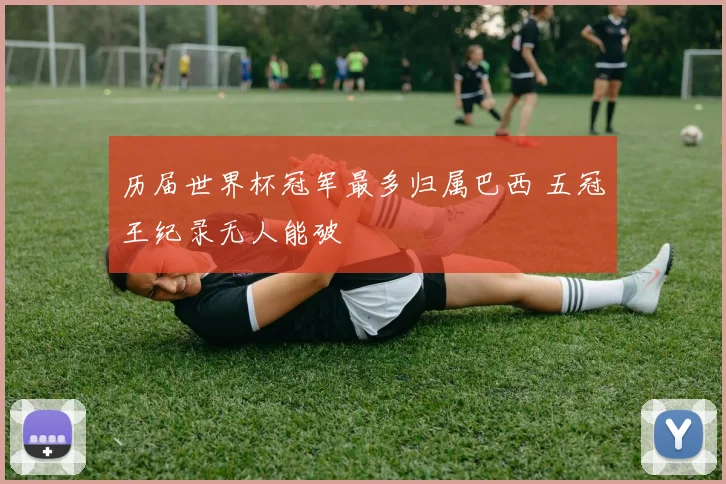 历届世界杯冠军最多归属巴西 五冠王纪录无人能破